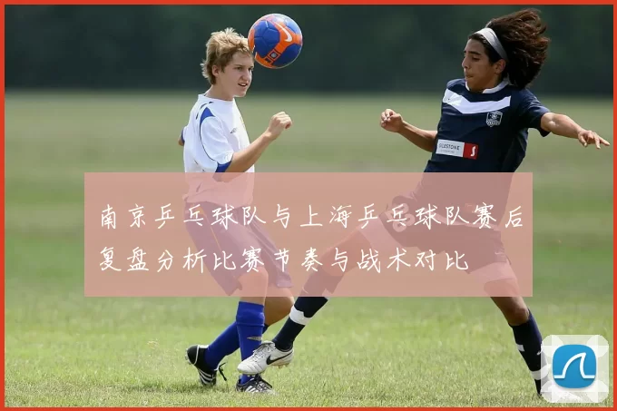 南京乒乓球队与上海乒乓球队赛后复盘分析比赛节奏与战术对比