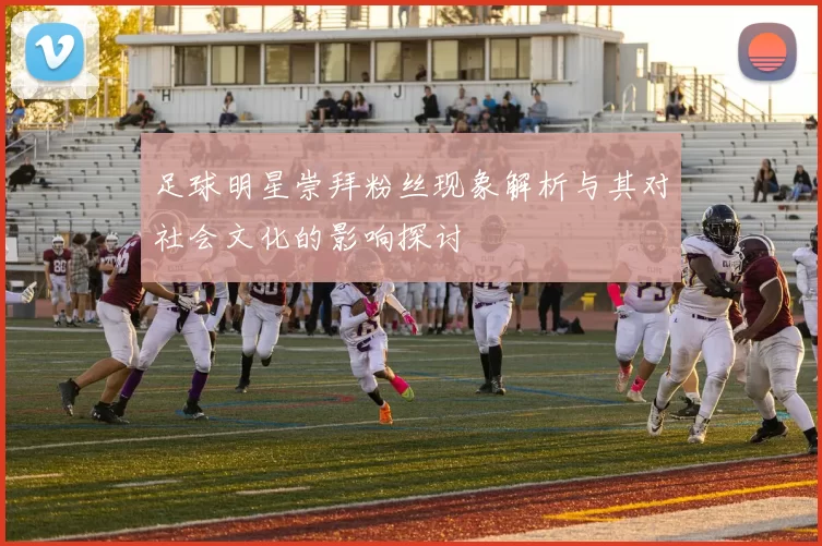 足球明星崇拜粉丝现象解析与其对社会文化的影响探讨