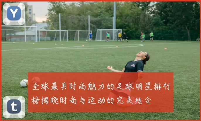 全球最具时尚魅力的足球明星排行榜揭晓时尚与运动的完美结合