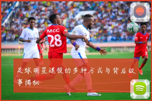 足球明星退役的多种方式与背后故事揭秘