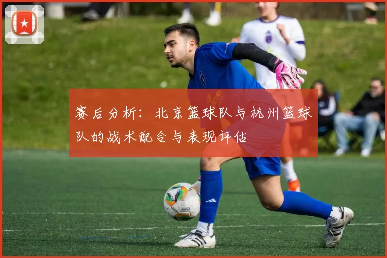 赛后分析：北京篮球队与杭州篮球队的战术配合与表现评估