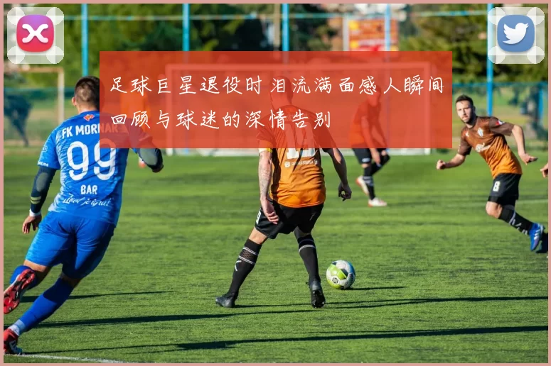 足球巨星退役时泪流满面感人瞬间回顾与球迷的深情告别
