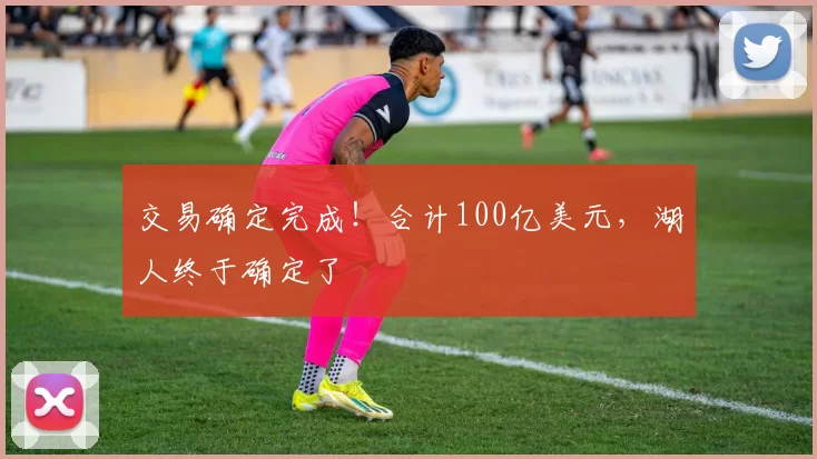 交易确定完成！合计100亿美元，湖人终于确定了