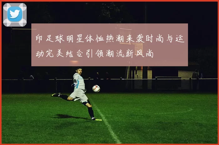 印足球明星体恤热潮来袭时尚与运动完美结合引领潮流新风尚