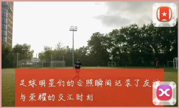 足球明星们的合照瞬间记录了友谊与荣耀的交汇时刻
