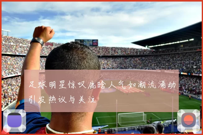 足球明星惊叹鹿晗人气如潮流涌动引发热议与关注