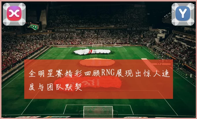 全明星赛精彩回顾RNG展现出惊人速度与团队默契