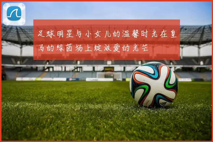 足球明星与小女儿的温馨时光在皇马的绿茵场上绽放爱的光芒