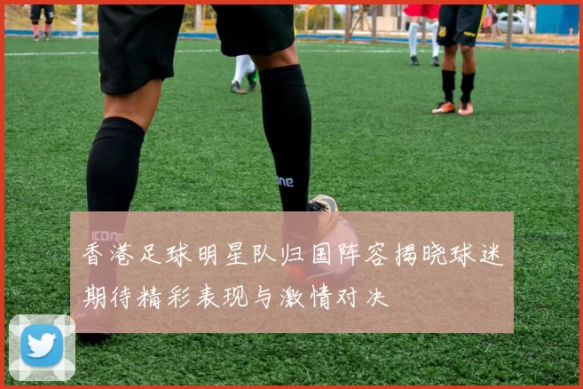 香港足球明星队归国阵容揭晓球迷期待精彩表现与激情对决