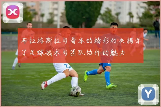 布拉格斯拉与哥本的精彩对决揭示了足球战术与团队协作的魅力