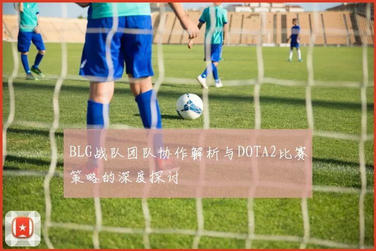 BLG战队团队协作解析与DOTA2比赛策略的深度探讨
