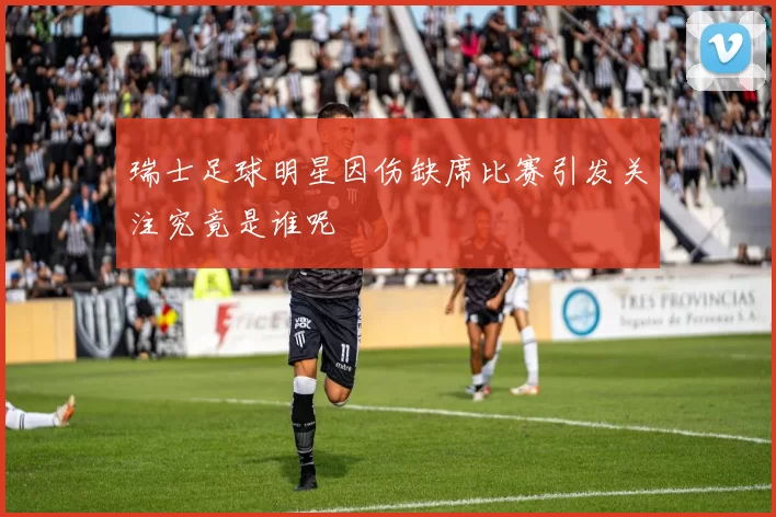 瑞士足球明星因伤缺席比赛引发关注究竟是谁呢