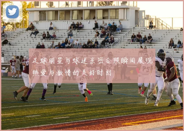 足球明星与球迷亲密合照瞬间展现热爱与激情的美好时刻