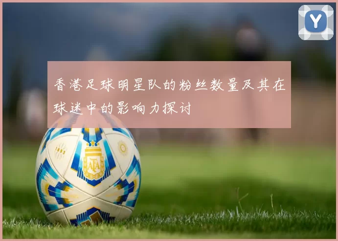 香港足球明星队的粉丝数量及其在球迷中的影响力探讨