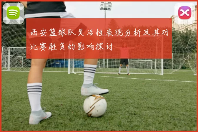 西安篮球队灵活性表现分析及其对比赛胜负的影响探讨