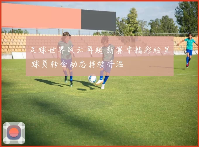 足球世界风云再起 新赛季精彩纷呈 球员转会动态持续升温