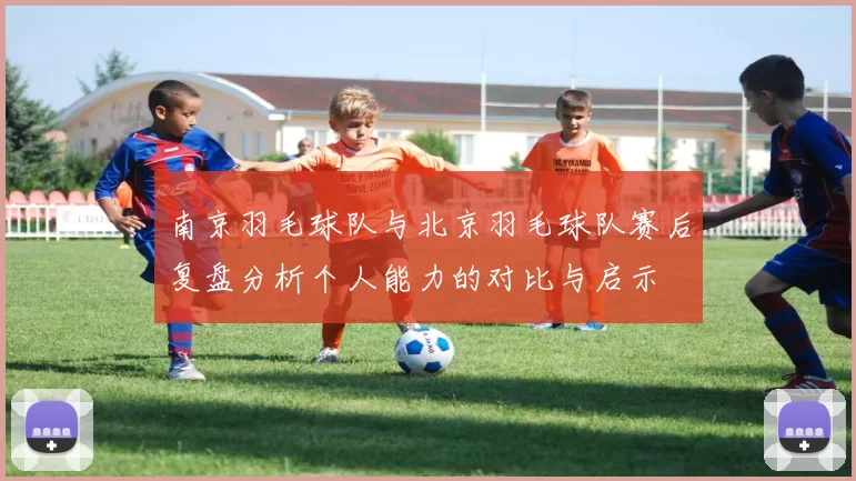 南京羽毛球队与北京羽毛球队赛后复盘分析个人能力的对比与启示