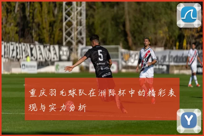 重庆羽毛球队在洲际杯中的精彩表现与实力分析