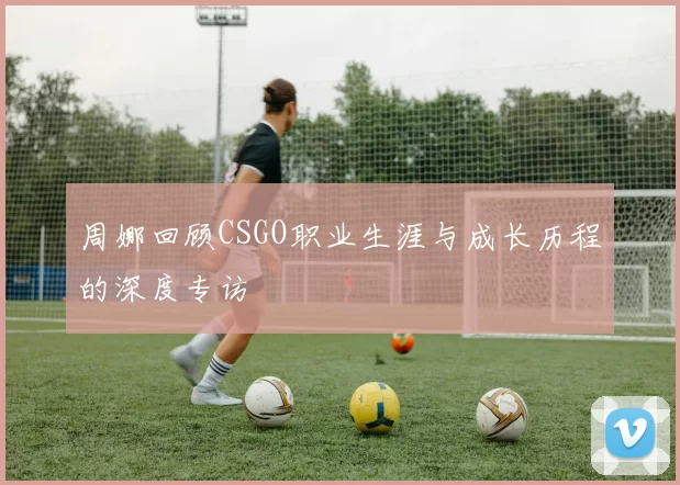周娜回顾CSGO职业生涯与成长历程的深度专访