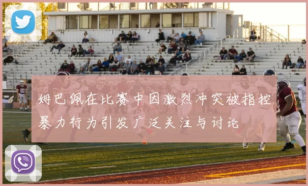 姆巴佩在比赛中因激烈冲突被指控暴力行为引发广泛关注与讨论