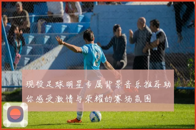 现役足球明星专属背景音乐推荐助你感受激情与荣耀的赛场氛围