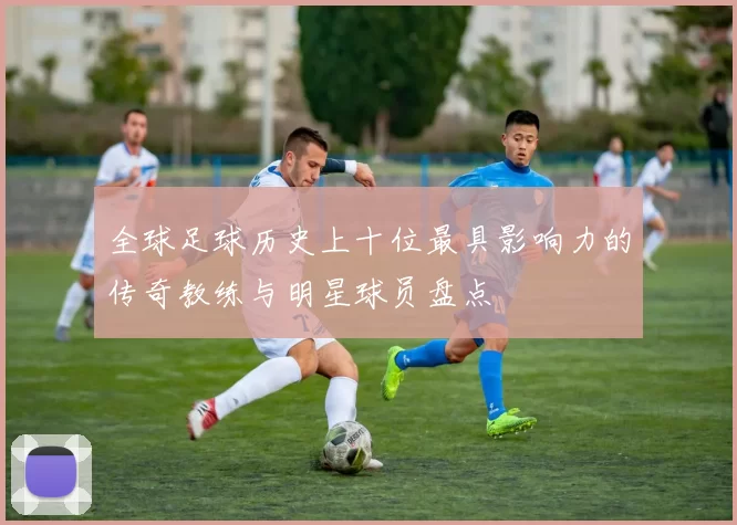 全球足球历史上十位最具影响力的传奇教练与明星球员盘点