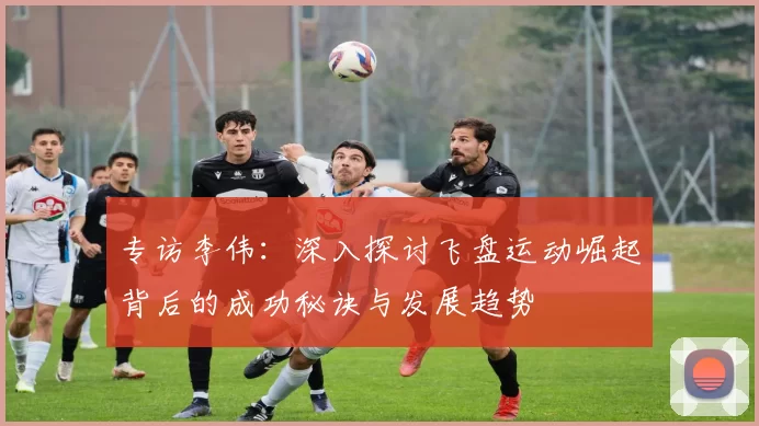 专访李伟：深入探讨飞盘运动崛起背后的成功秘诀与发展趋势
