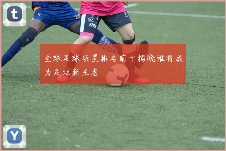 全球足球明星排名前十揭晓谁将成为足坛新王者