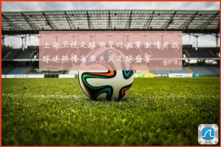 上海卫视足球明星对抗赛激情开战球迷热情高涨共庆足球盛宴