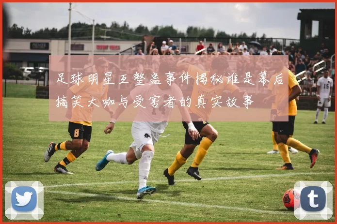 足球明星互整蛊事件揭秘谁是幕后搞笑大咖与受害者的真实故事