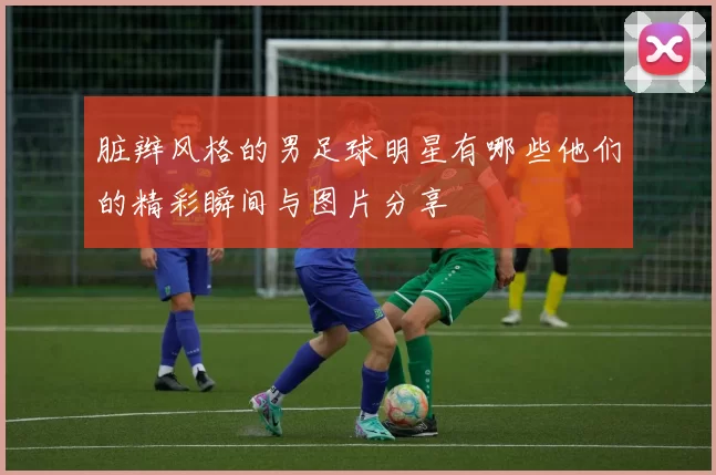 脏辫风格的男足球明星有哪些他们的精彩瞬间与图片分享