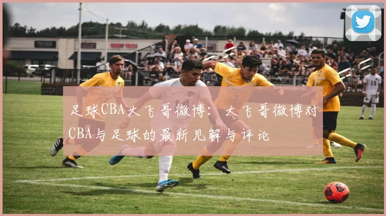 足球CBA大飞哥微博：大飞哥微博对CBA与足球的最新见解与评论