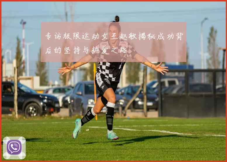 专访极限运动女王赵敏揭秘成功背后的坚持与热爱之路