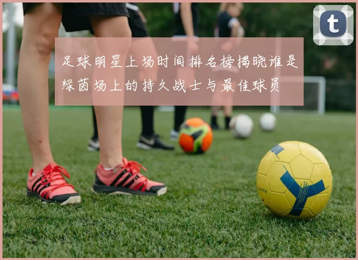足球明星上场时间排名榜揭晓谁是绿茵场上的持久战士与最佳球员