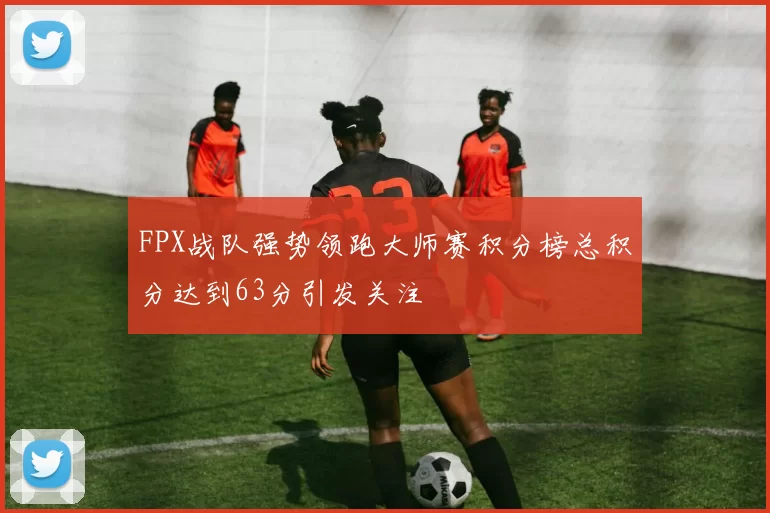 FPX战队强势领跑大师赛积分榜总积分达到63分引发关注
