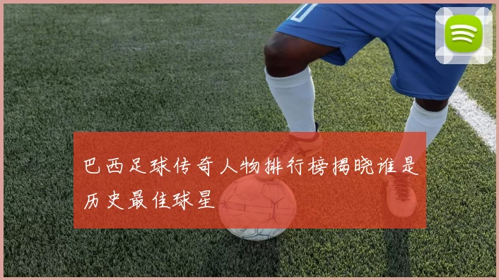 巴西足球传奇人物排行榜揭晓谁是历史最佳球星