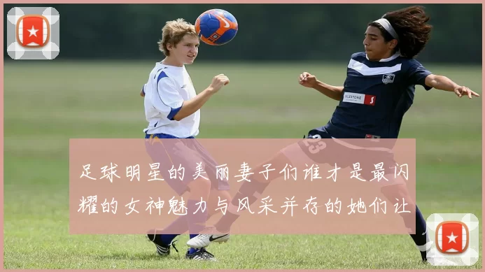 足球明星的美丽妻子们谁才是最闪耀的女神魅力与风采并存的她们让人心动不已