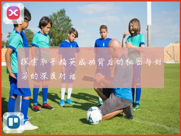 探索和平精英成功背后的秘密与刘芳的深度对话