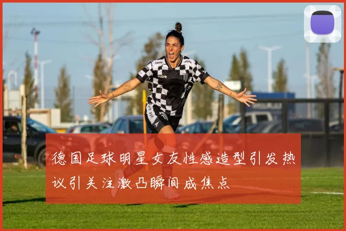 德国足球明星女友性感造型引发热议引关注激凸瞬间成焦点