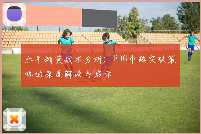 和平精英战术分析：EDG中路突破策略的深度解读与启示