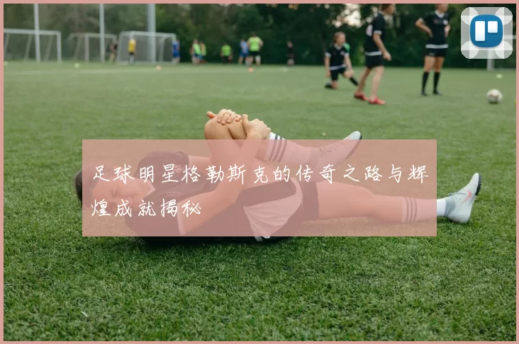 足球明星格勒斯克的传奇之路与辉煌成就揭秘