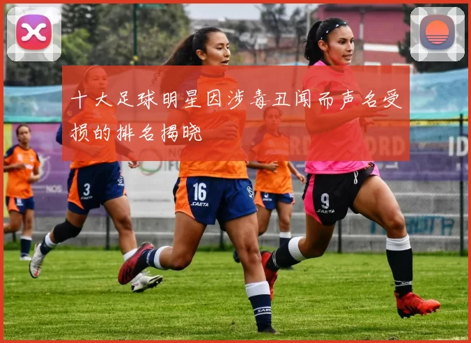 十大足球明星因涉毒丑闻而声名受损的排名揭晓