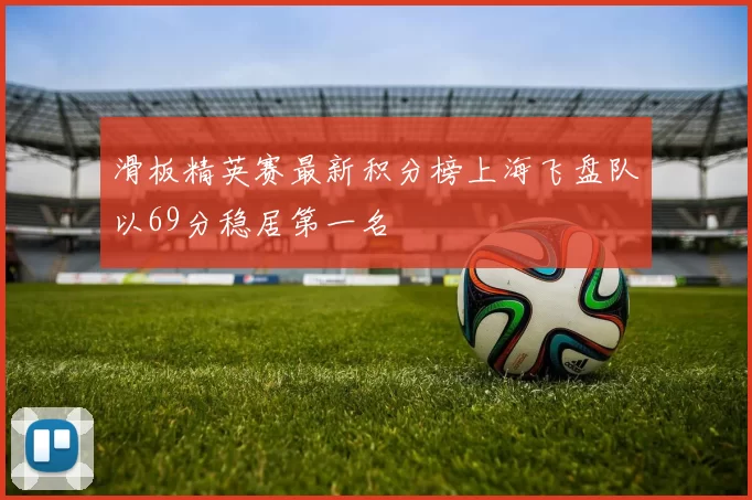 滑板精英赛最新积分榜上海飞盘队以69分稳居第一名