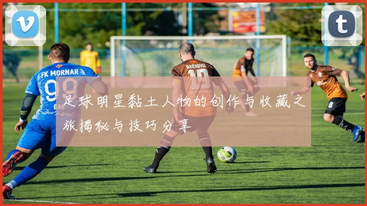 足球明星黏土人物的创作与收藏之旅揭秘与技巧分享