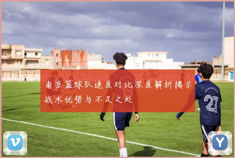 南京篮球队速度对比深度解析揭示战术优势与不足之处